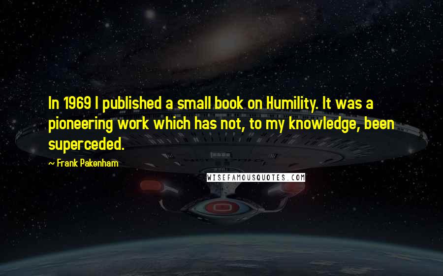 Frank Pakenham Quotes: In 1969 I published a small book on Humility. It was a pioneering work which has not, to my knowledge, been superceded.