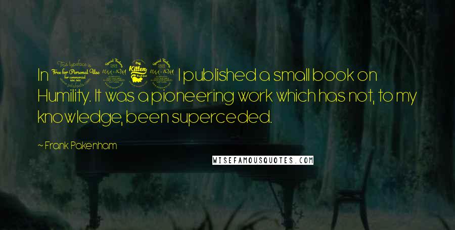 Frank Pakenham Quotes: In 1969 I published a small book on Humility. It was a pioneering work which has not, to my knowledge, been superceded.