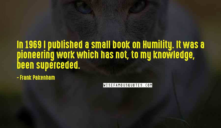 Frank Pakenham Quotes: In 1969 I published a small book on Humility. It was a pioneering work which has not, to my knowledge, been superceded.