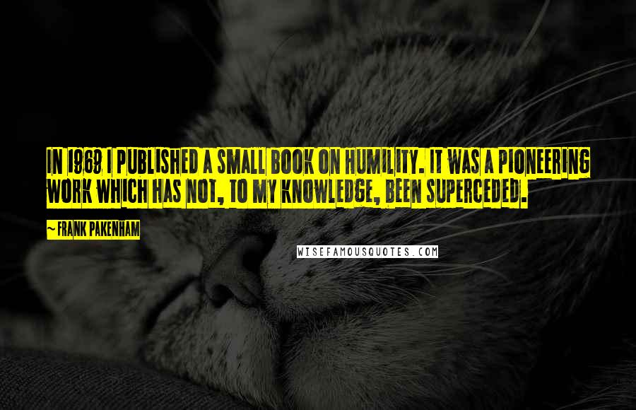 Frank Pakenham Quotes: In 1969 I published a small book on Humility. It was a pioneering work which has not, to my knowledge, been superceded.