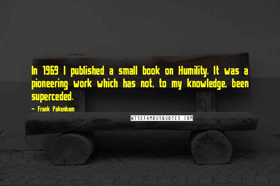 Frank Pakenham Quotes: In 1969 I published a small book on Humility. It was a pioneering work which has not, to my knowledge, been superceded.