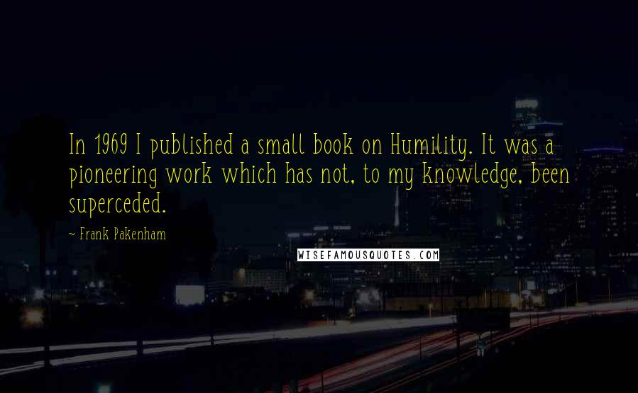 Frank Pakenham Quotes: In 1969 I published a small book on Humility. It was a pioneering work which has not, to my knowledge, been superceded.