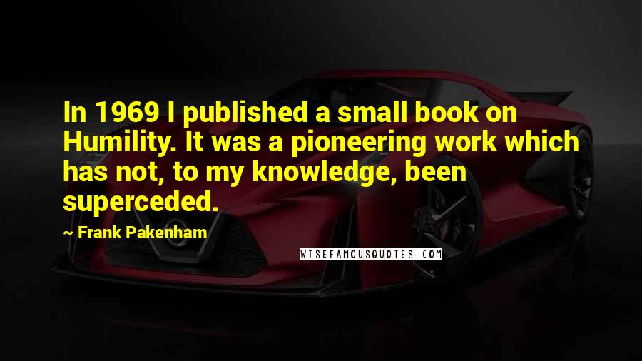 Frank Pakenham Quotes: In 1969 I published a small book on Humility. It was a pioneering work which has not, to my knowledge, been superceded.