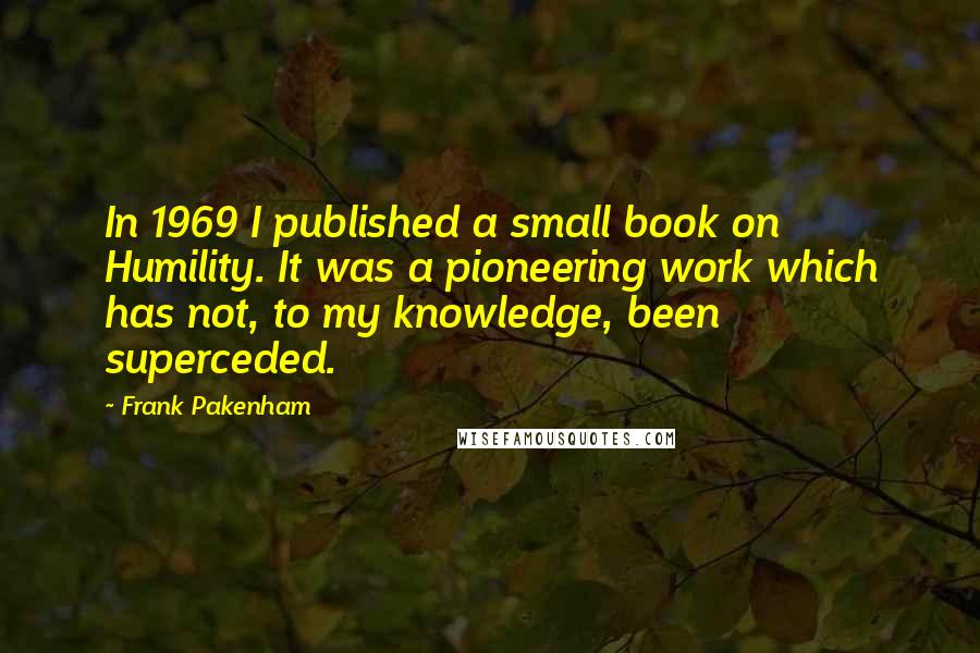 Frank Pakenham Quotes: In 1969 I published a small book on Humility. It was a pioneering work which has not, to my knowledge, been superceded.