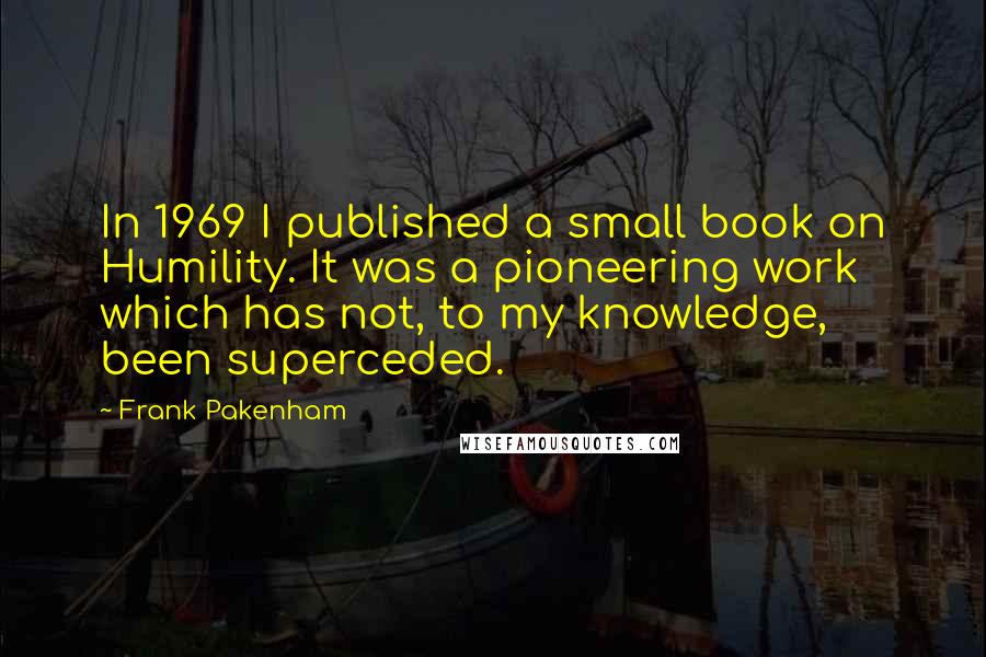 Frank Pakenham Quotes: In 1969 I published a small book on Humility. It was a pioneering work which has not, to my knowledge, been superceded.