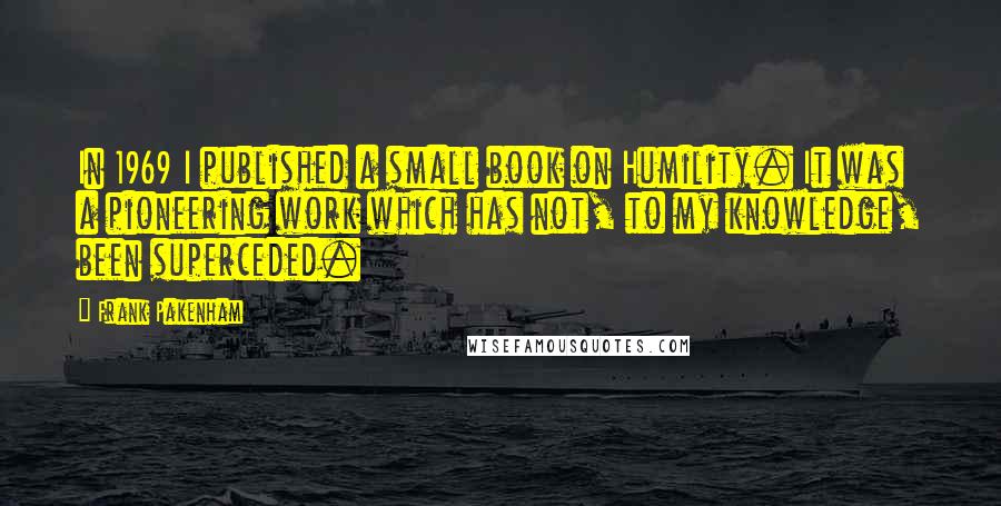 Frank Pakenham Quotes: In 1969 I published a small book on Humility. It was a pioneering work which has not, to my knowledge, been superceded.