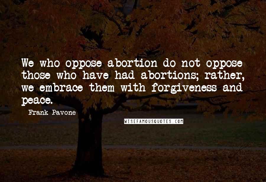 Frank Pavone Quotes: We who oppose abortion do not oppose those who have had abortions; rather, we embrace them with forgiveness and peace.