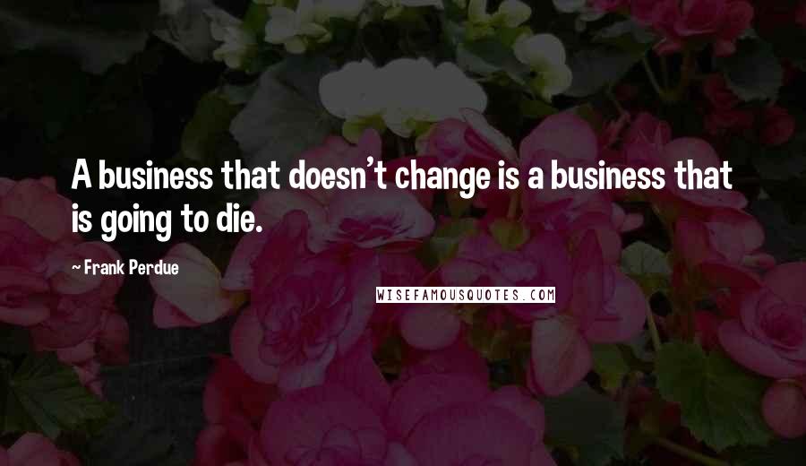 Frank Perdue Quotes: A business that doesn't change is a business that is going to die.