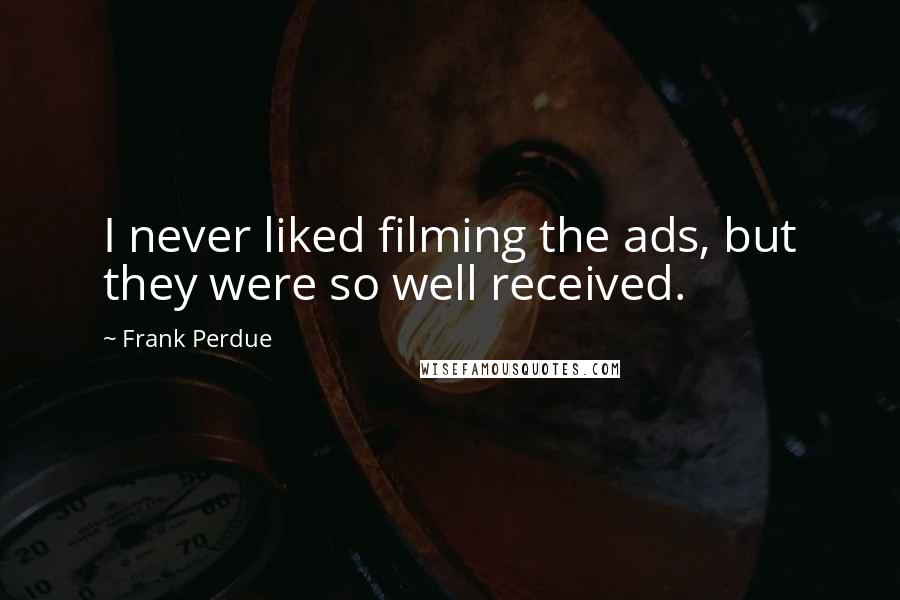 Frank Perdue Quotes: I never liked filming the ads, but they were so well received.