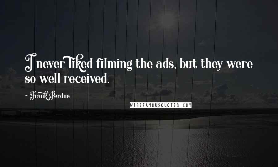 Frank Perdue Quotes: I never liked filming the ads, but they were so well received.