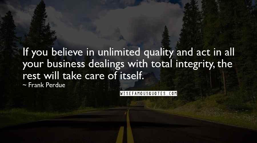 Frank Perdue Quotes: If you believe in unlimited quality and act in all your business dealings with total integrity, the rest will take care of itself.