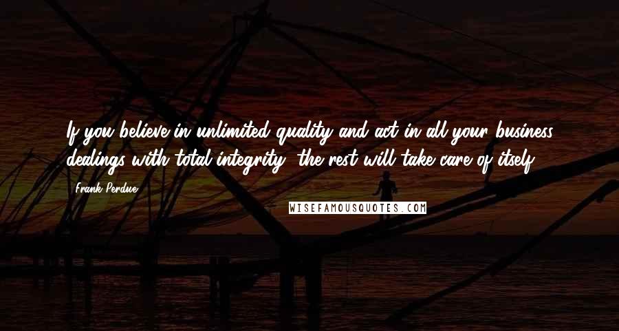 Frank Perdue Quotes: If you believe in unlimited quality and act in all your business dealings with total integrity, the rest will take care of itself.