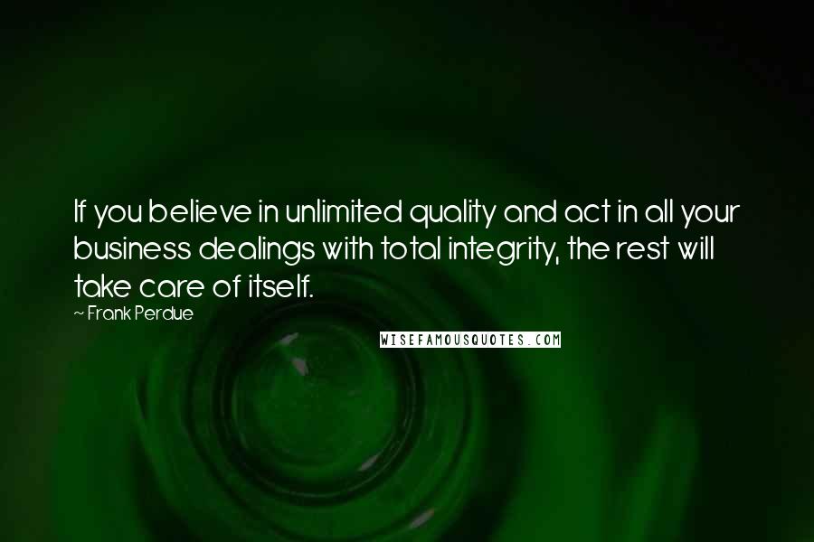 Frank Perdue Quotes: If you believe in unlimited quality and act in all your business dealings with total integrity, the rest will take care of itself.