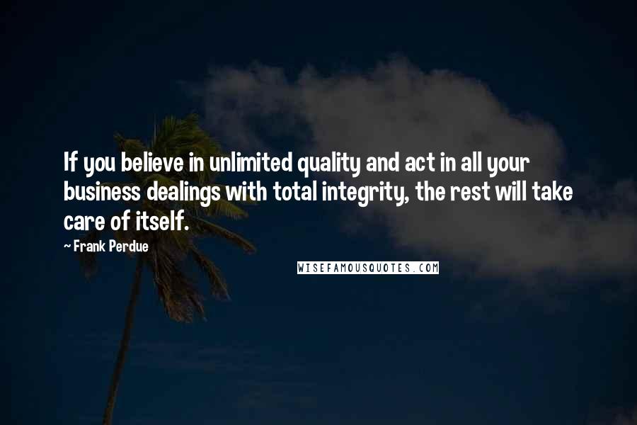 Frank Perdue Quotes: If you believe in unlimited quality and act in all your business dealings with total integrity, the rest will take care of itself.