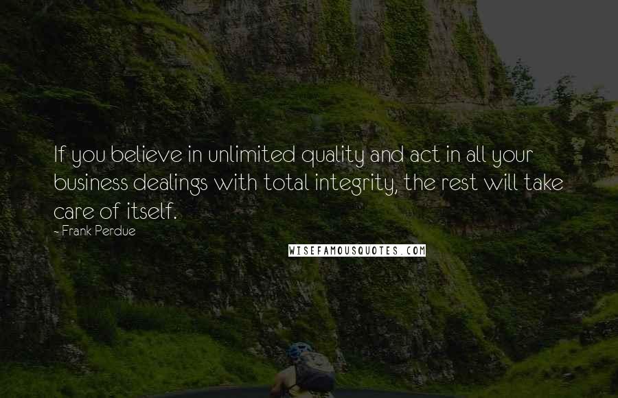 Frank Perdue Quotes: If you believe in unlimited quality and act in all your business dealings with total integrity, the rest will take care of itself.