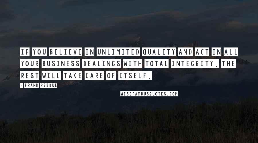 Frank Perdue Quotes: If you believe in unlimited quality and act in all your business dealings with total integrity, the rest will take care of itself.