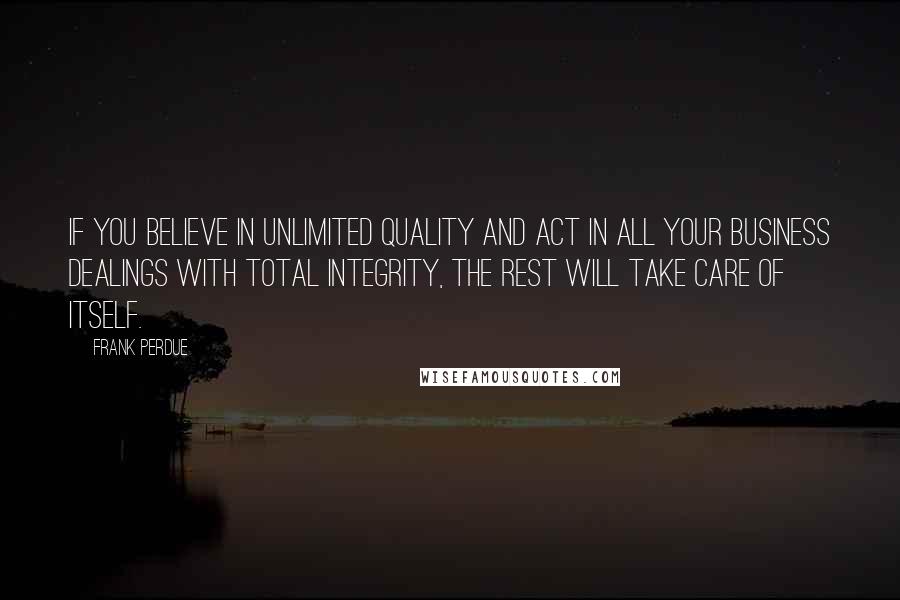 Frank Perdue Quotes: If you believe in unlimited quality and act in all your business dealings with total integrity, the rest will take care of itself.