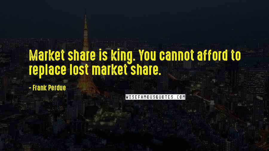 Frank Perdue Quotes: Market share is king. You cannot afford to replace lost market share.