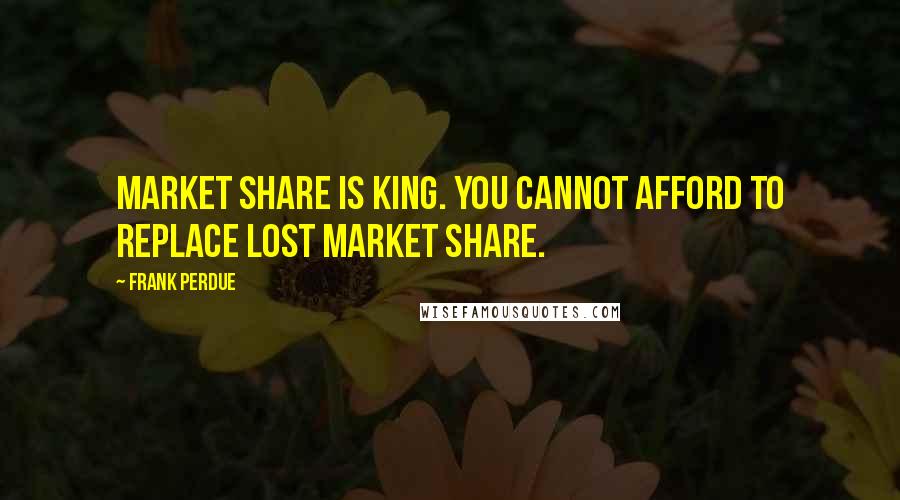 Frank Perdue Quotes: Market share is king. You cannot afford to replace lost market share.