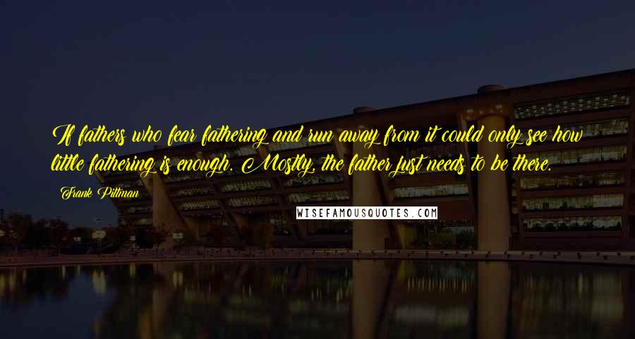 Frank Pittman Quotes: If fathers who fear fathering and run away from it could only see how little fathering is enough. Mostly, the father just needs to be there.