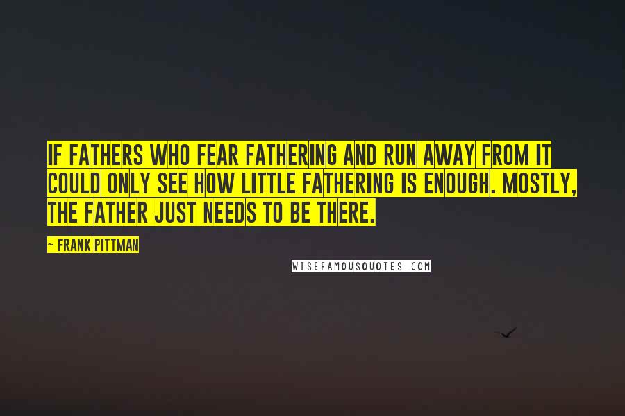 Frank Pittman Quotes: If fathers who fear fathering and run away from it could only see how little fathering is enough. Mostly, the father just needs to be there.