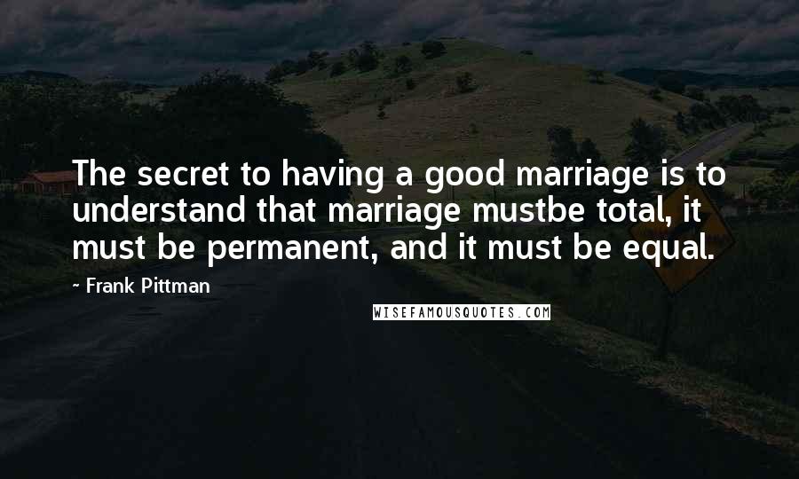 Frank Pittman Quotes: The secret to having a good marriage is to understand that marriage mustbe total, it must be permanent, and it must be equal.