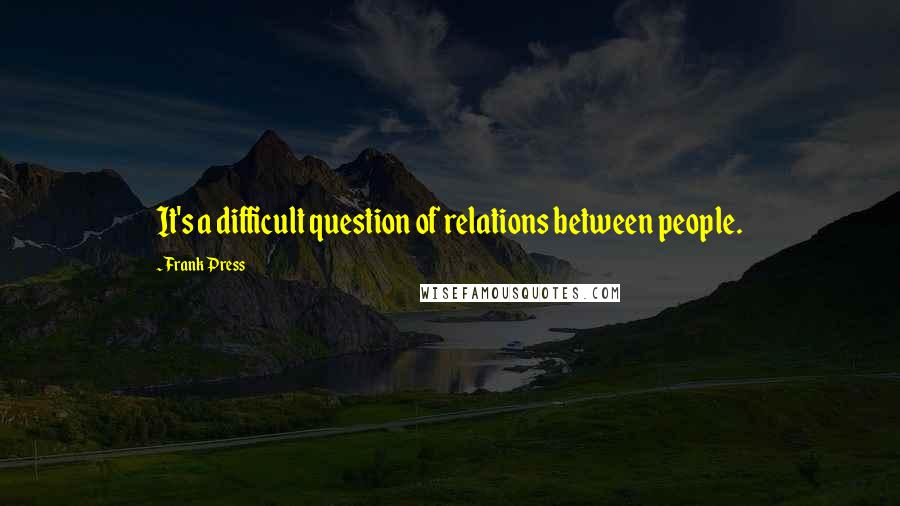 Frank Press Quotes: It's a difficult question of relations between people.