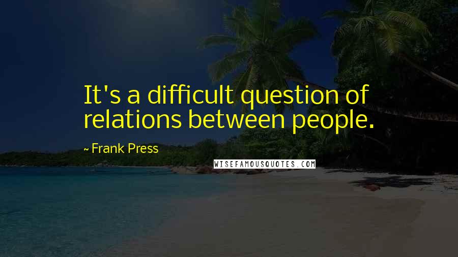 Frank Press Quotes: It's a difficult question of relations between people.