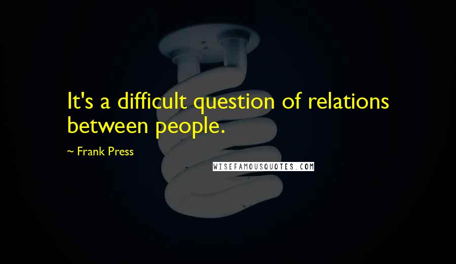 Frank Press Quotes: It's a difficult question of relations between people.