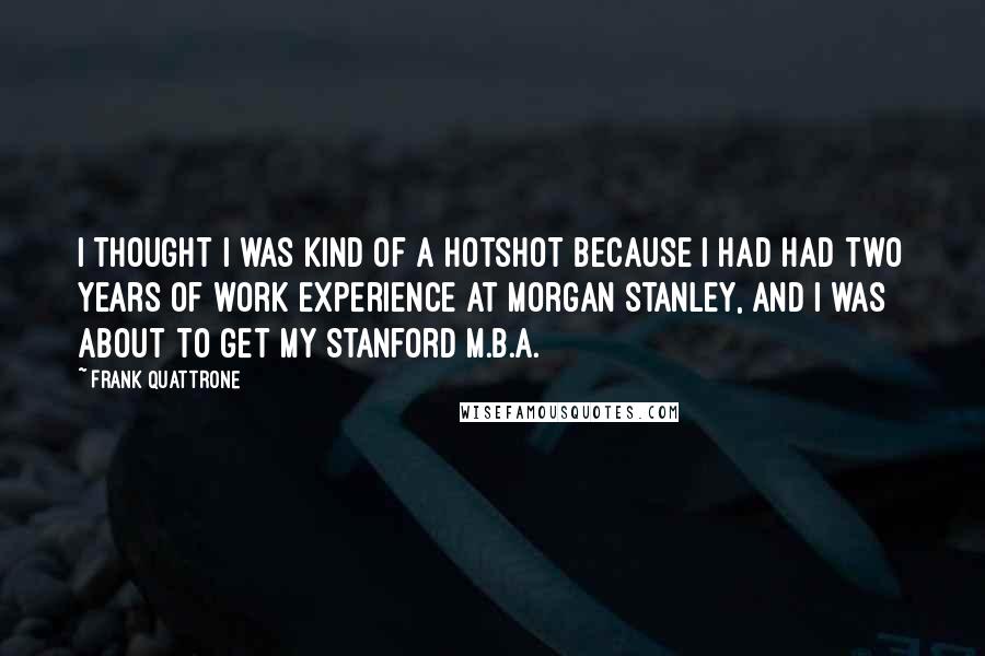 Frank Quattrone Quotes: I thought I was kind of a hotshot because I had had two years of work experience at Morgan Stanley, and I was about to get my Stanford M.B.A.