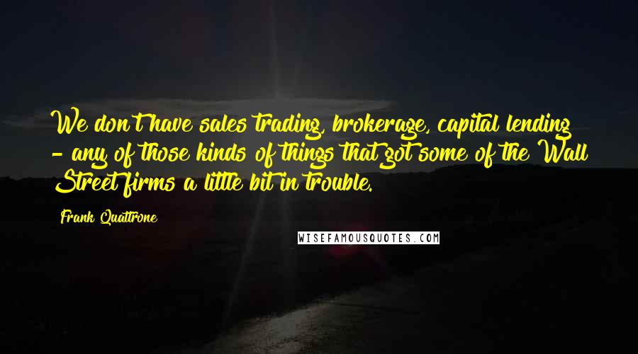 Frank Quattrone Quotes: We don't have sales trading, brokerage, capital lending - any of those kinds of things that got some of the Wall Street firms a little bit in trouble.