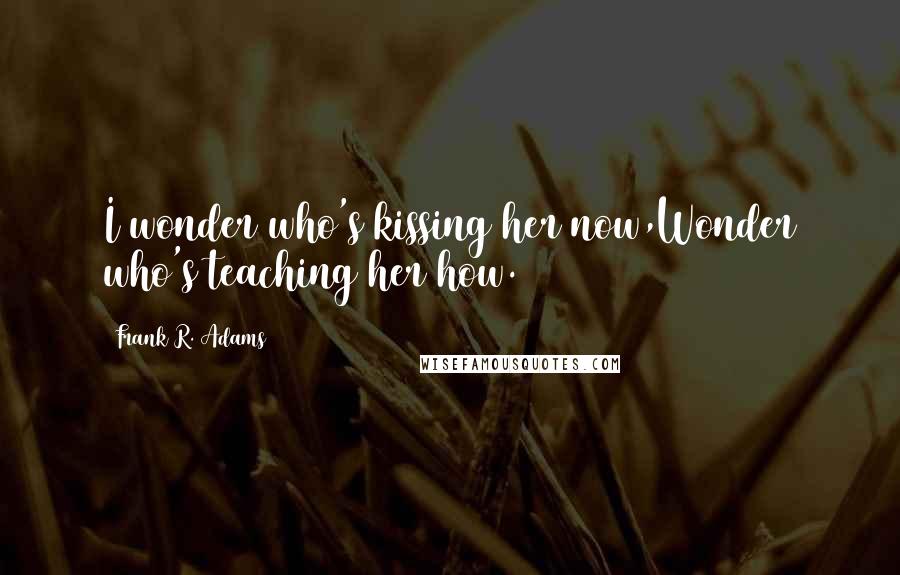 Frank R. Adams Quotes: I wonder who's kissing her now,Wonder who's teaching her how.