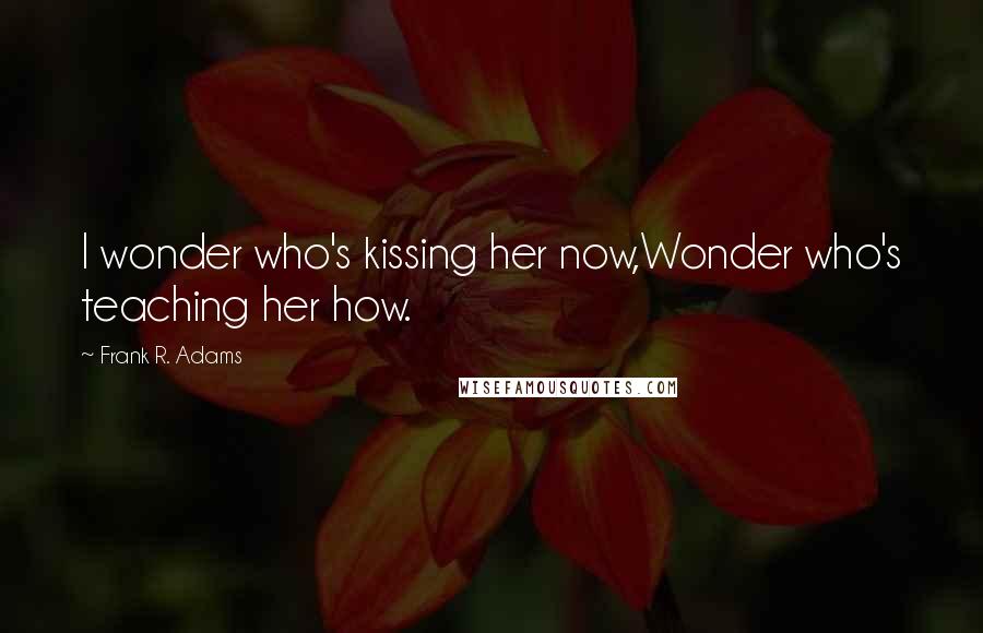 Frank R. Adams Quotes: I wonder who's kissing her now,Wonder who's teaching her how.