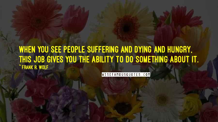 Frank R. Wolf Quotes: When you see people suffering and dying and hungry, this job gives you the ability to do something about it.
