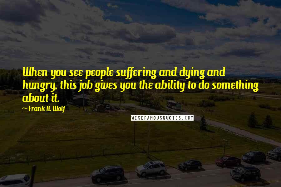 Frank R. Wolf Quotes: When you see people suffering and dying and hungry, this job gives you the ability to do something about it.