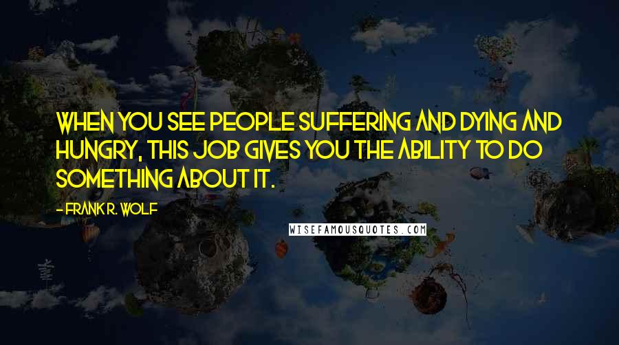 Frank R. Wolf Quotes: When you see people suffering and dying and hungry, this job gives you the ability to do something about it.