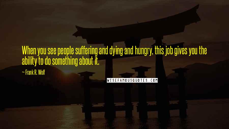 Frank R. Wolf Quotes: When you see people suffering and dying and hungry, this job gives you the ability to do something about it.