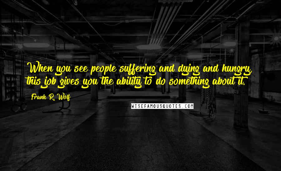 Frank R. Wolf Quotes: When you see people suffering and dying and hungry, this job gives you the ability to do something about it.