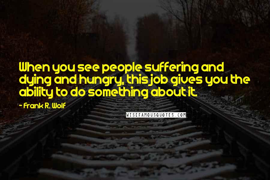 Frank R. Wolf Quotes: When you see people suffering and dying and hungry, this job gives you the ability to do something about it.