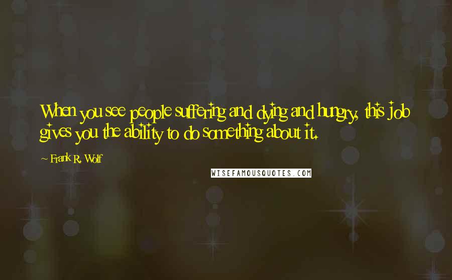 Frank R. Wolf Quotes: When you see people suffering and dying and hungry, this job gives you the ability to do something about it.