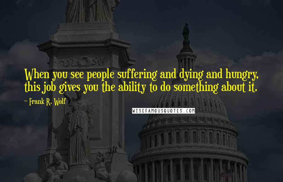 Frank R. Wolf Quotes: When you see people suffering and dying and hungry, this job gives you the ability to do something about it.