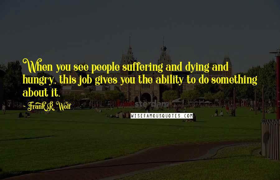 Frank R. Wolf Quotes: When you see people suffering and dying and hungry, this job gives you the ability to do something about it.