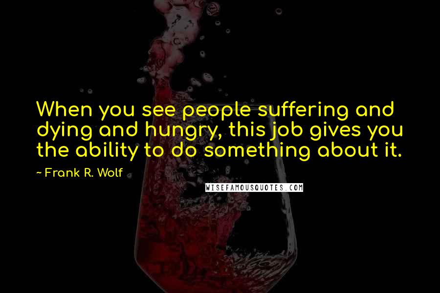 Frank R. Wolf Quotes: When you see people suffering and dying and hungry, this job gives you the ability to do something about it.