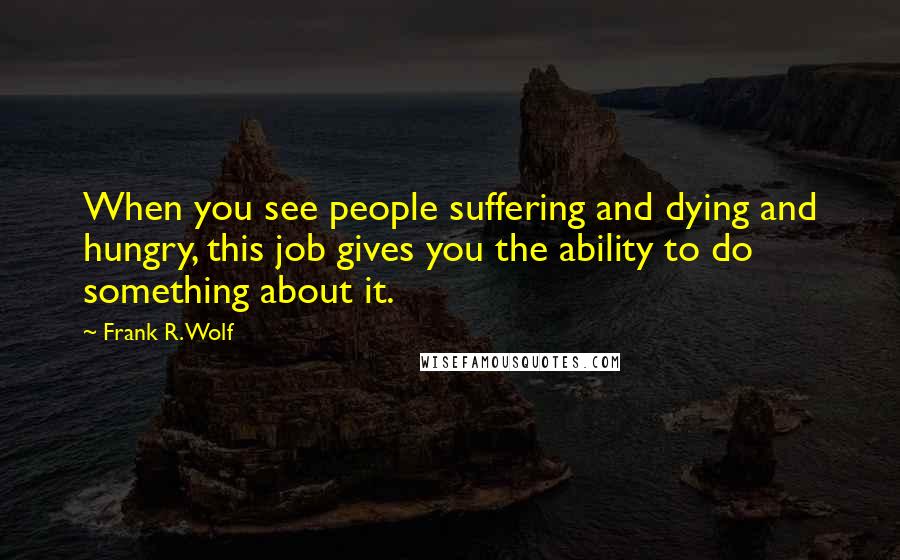 Frank R. Wolf Quotes: When you see people suffering and dying and hungry, this job gives you the ability to do something about it.