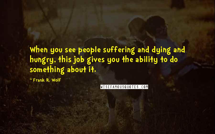 Frank R. Wolf Quotes: When you see people suffering and dying and hungry, this job gives you the ability to do something about it.