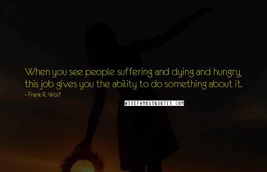 Frank R. Wolf Quotes: When you see people suffering and dying and hungry, this job gives you the ability to do something about it.