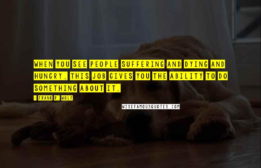 Frank R. Wolf Quotes: When you see people suffering and dying and hungry, this job gives you the ability to do something about it.