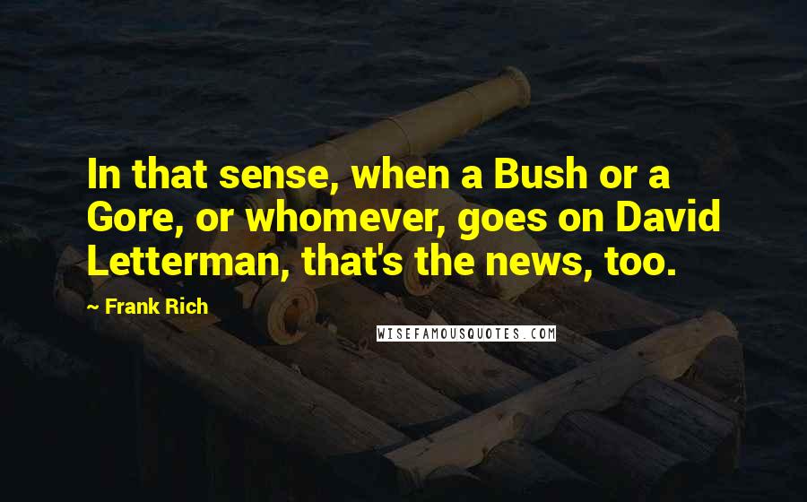 Frank Rich Quotes: In that sense, when a Bush or a Gore, or whomever, goes on David Letterman, that's the news, too.