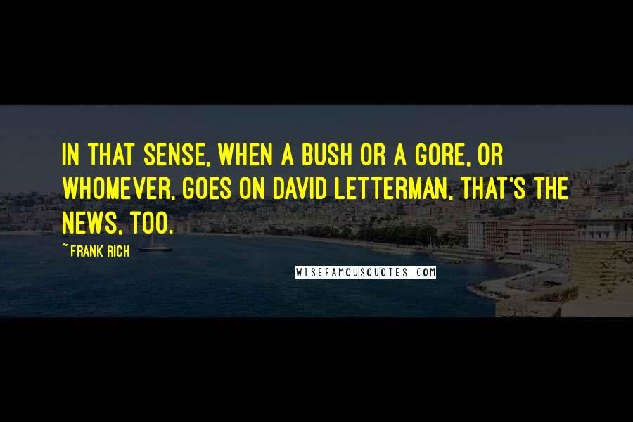 Frank Rich Quotes: In that sense, when a Bush or a Gore, or whomever, goes on David Letterman, that's the news, too.