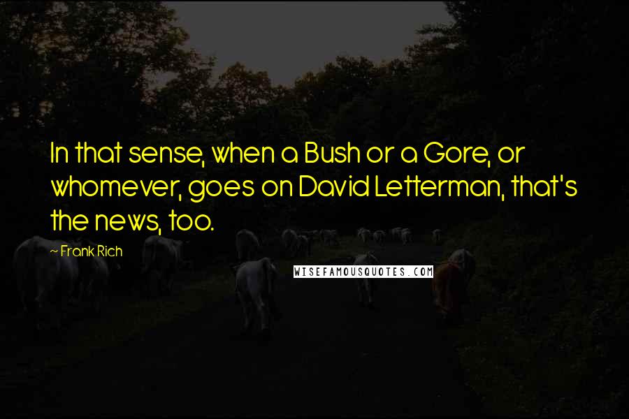 Frank Rich Quotes: In that sense, when a Bush or a Gore, or whomever, goes on David Letterman, that's the news, too.